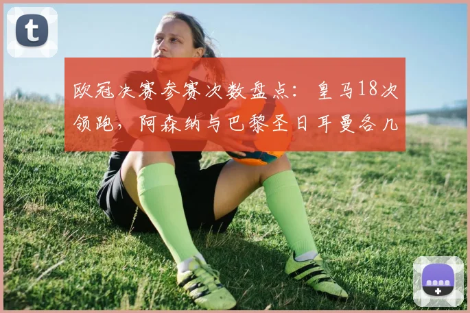 欧冠决赛参赛次数盘点：皇马18次领跑，阿森纳与巴黎圣日耳曼各几次？
