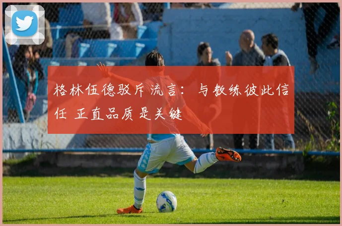 格林伍德驳斥流言:与教练彼此信任 正直品质是关键