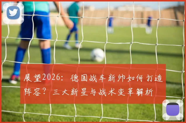 展望2026：德国战车新帅如何打造阵容？三大新星与战术变革解析