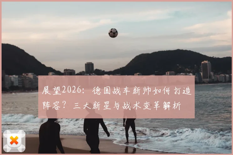 展望2026:德国战车新帅如何打造阵容?三大新星与战术变革解析