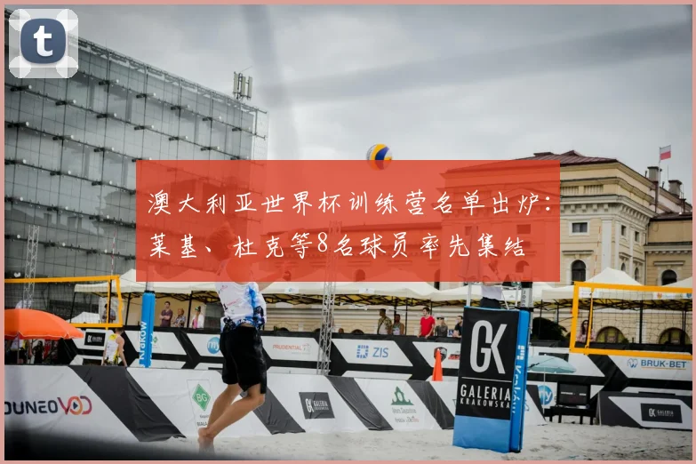 澳大利亚世界杯训练营名单出炉：莱基、杜克等8名球员率先集结