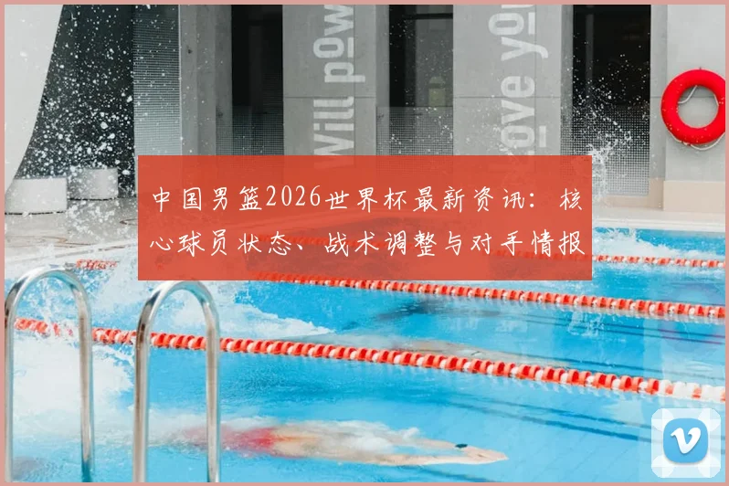 中国男篮2026世界杯最新资讯：核心球员状态、战术调整与对手情报