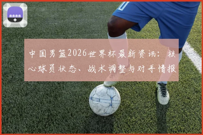 中国男篮2026世界杯最新资讯:核心球员状态、战术调整与对手情报