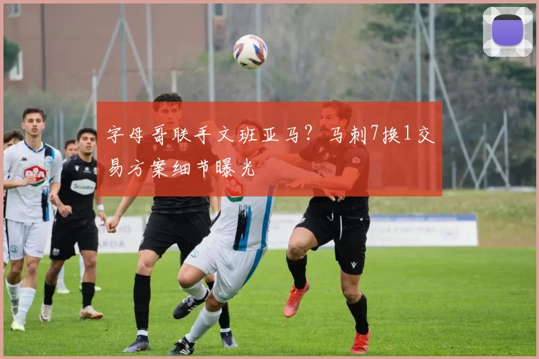 字母哥联手文班亚马?马刺7换1交易方案细节曝光