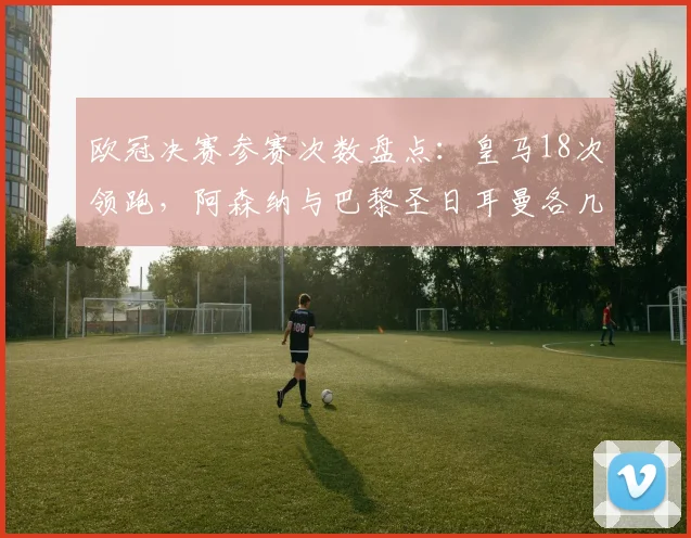 欧冠决赛参赛次数盘点:皇马18次领跑,阿森纳与巴黎圣日耳曼各几次?