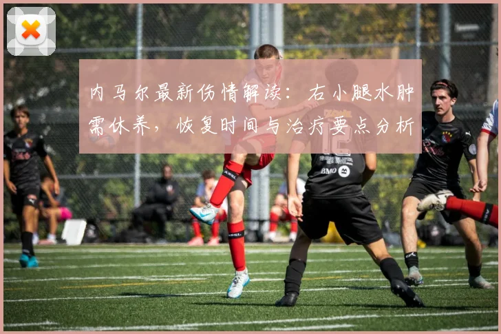 内马尔最新伤情解读：右小腿水肿需休养，恢复时间与治疗要点分析